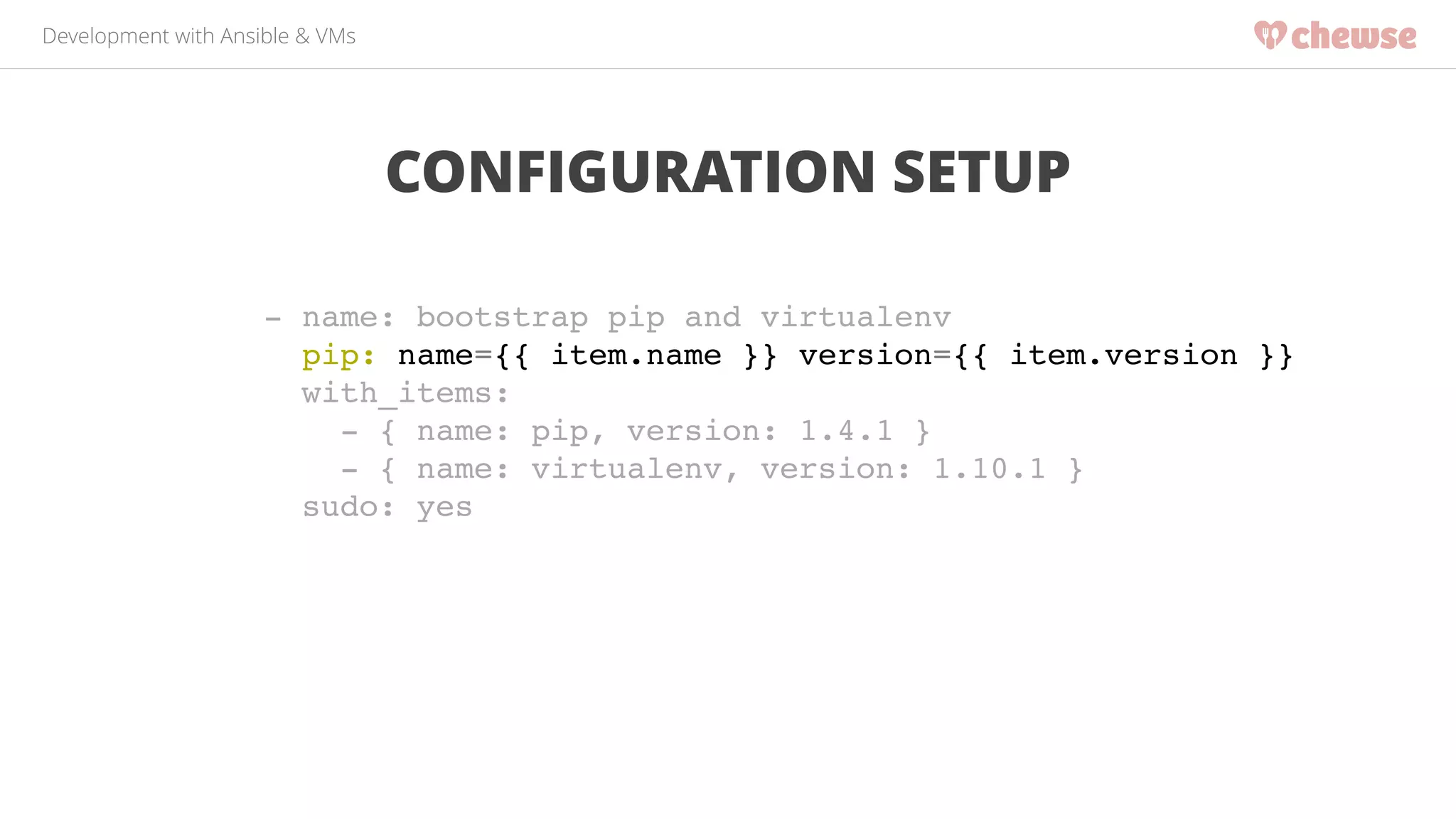Development with Ansible & VMs 
CONFIGURATION SETUP 
- name: bootstrap pip and virtualenv! 
pip: name={{ item.name }} version={{ item.version }}! 
with_items:! 
- { name: pip, version: 1.4.1 }! 
- { name: virtualenv, version: 1.10.1 }! 
sudo: yes! 
 