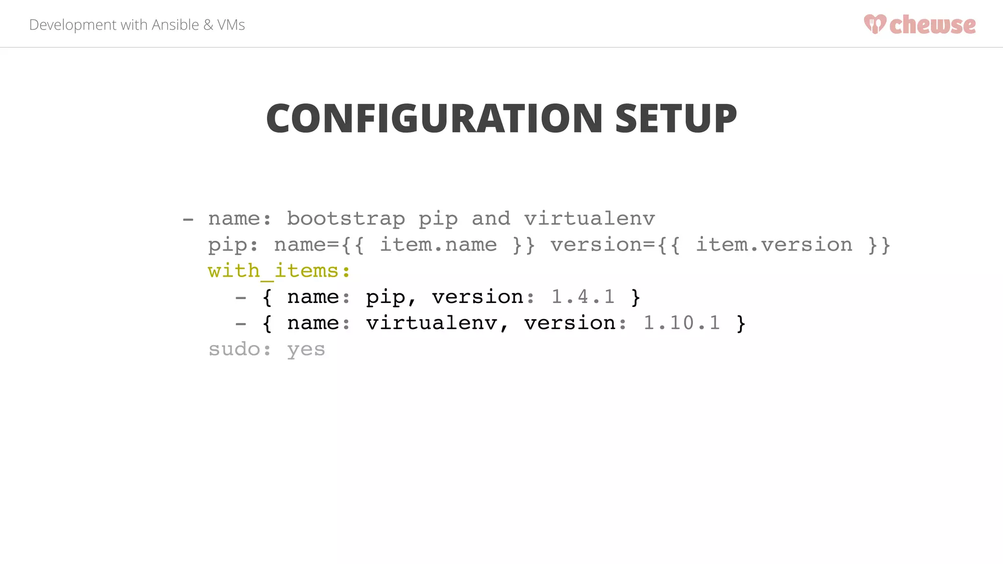 Development with Ansible & VMs 
CONFIGURATION SETUP 
- name: bootstrap pip and virtualenv! 
pip: name={{ item.name }} version={{ item.version }}! 
with_items:! 
- { name: pip, version: 1.4.1 }! 
- { name: virtualenv, version: 1.10.1 }! 
sudo: yes! 
 
