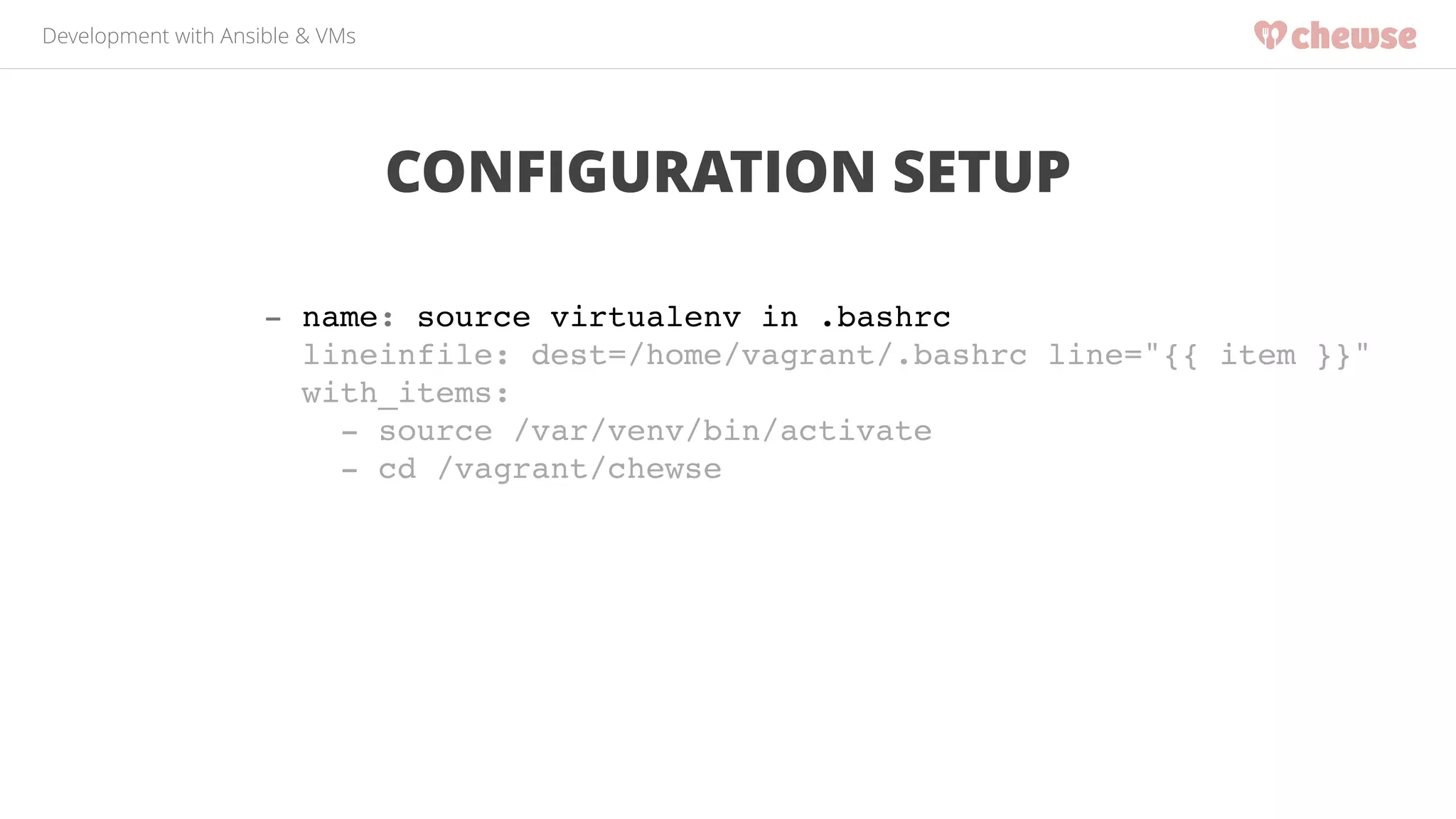 Development with Ansible & VMs 
CONFIGURATION SETUP 
- name: source virtualenv in .bashrc! 
lineinfile: dest=/home/vagrant/.bashrc line="{{ item }}"! 
with_items:! 
- source /var/venv/bin/activate! 
- cd /vagrant/chewse! 
 