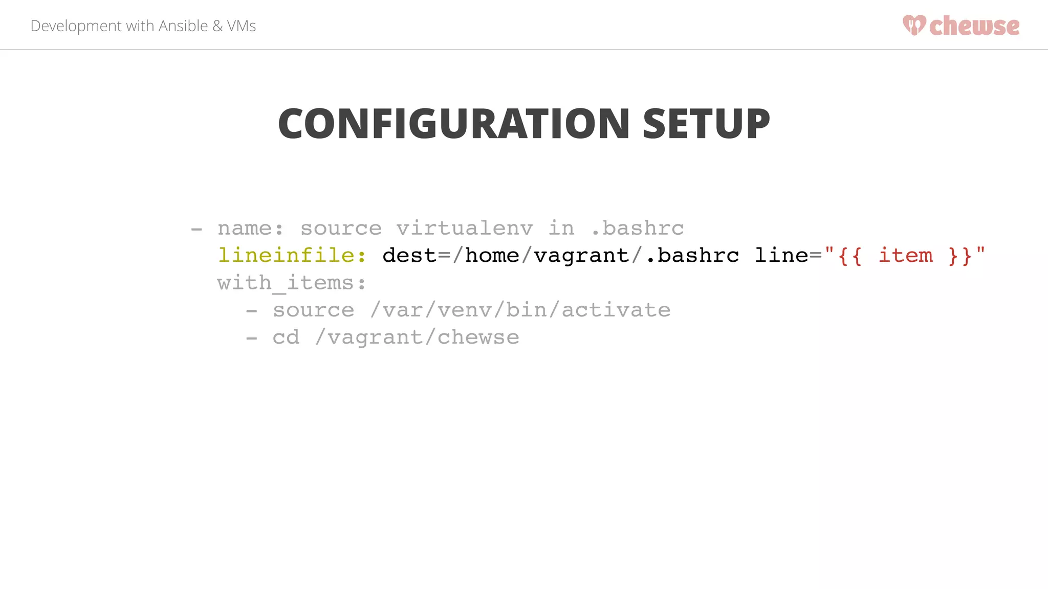 Development with Ansible & VMs 
CONFIGURATION SETUP 
- name: source virtualenv in .bashrc! 
lineinfile: dest=/home/vagrant/.bashrc line="{{ item }}"! 
with_items:! 
- source /var/venv/bin/activate! 
- cd /vagrant/chewse! 
 