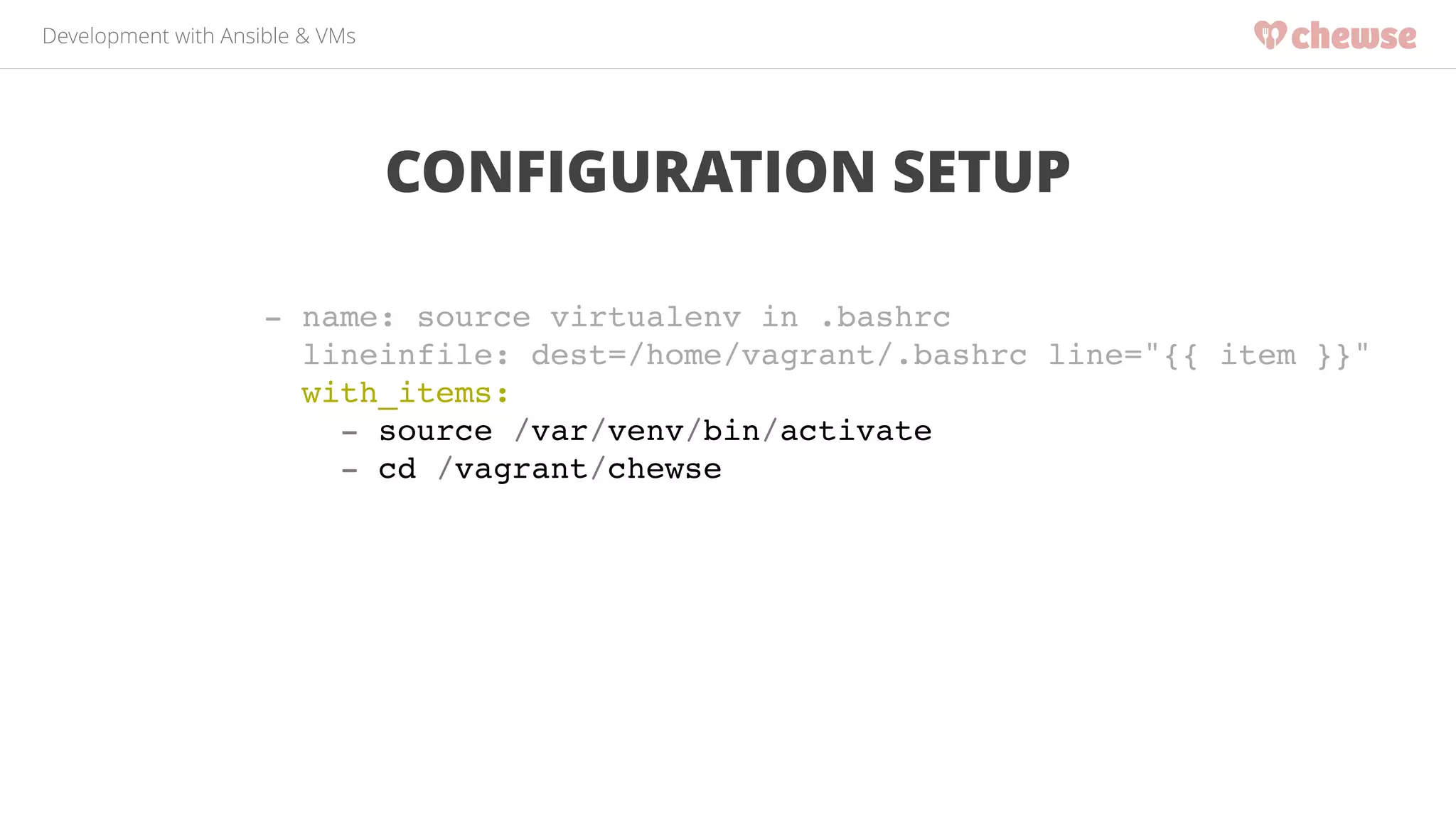 Development with Ansible & VMs 
CONFIGURATION SETUP 
- name: source virtualenv in .bashrc! 
lineinfile: dest=/home/vagrant/.bashrc line="{{ item }}"! 
with_items:! 
- source /var/venv/bin/activate! 
- cd /vagrant/chewse! 
 
