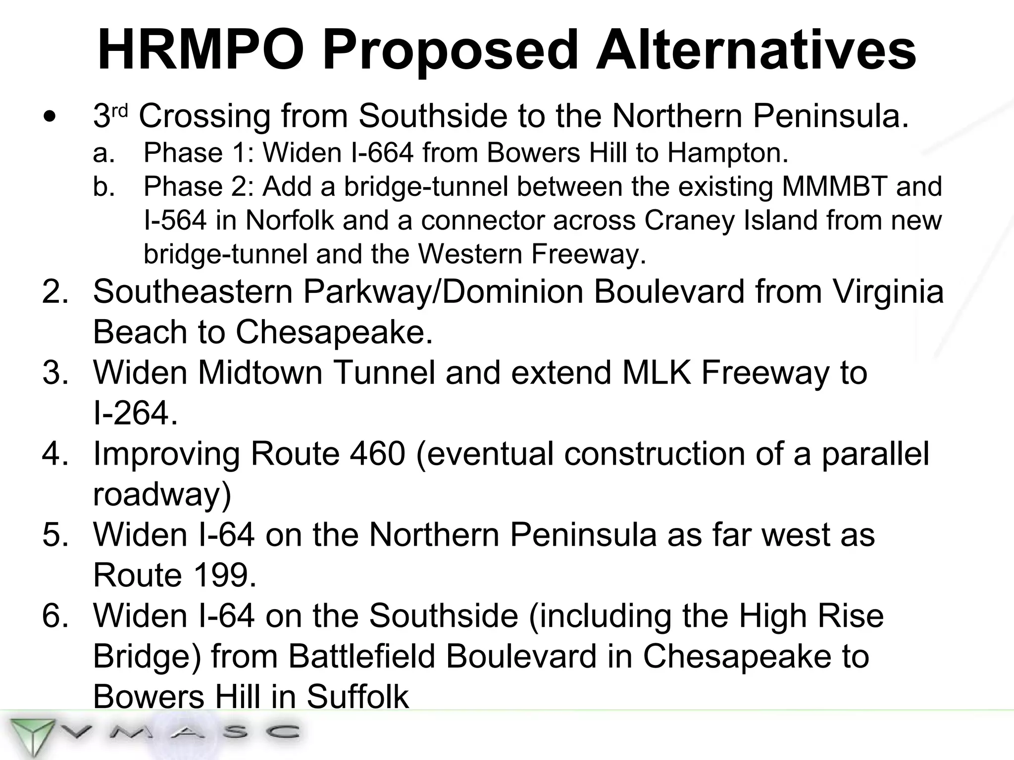 HRMPO Proposed Alternatives 3 rd  Crossing from Southside to the Northern Peninsula. Phase 1: Widen I-664 from Bowers Hill to Hampton. Phase 2: Add a bridge-tunnel between the existing MMMBT and I-564 in Norfolk and a connector across Craney Island from new bridge-tunnel and the Western Freeway. Southeastern Parkway/Dominion Boulevard from Virginia Beach to Chesapeake. Widen Midtown Tunnel and extend MLK Freeway to I-264. Improving Route 460 (eventual construction of a parallel roadway) Widen I-64 on the Northern Peninsula as far west as Route 199. Widen I-64 on the Southside (including the High Rise Bridge) from Battlefield Boulevard in Chesapeake to Bowers Hill in Suffolk  