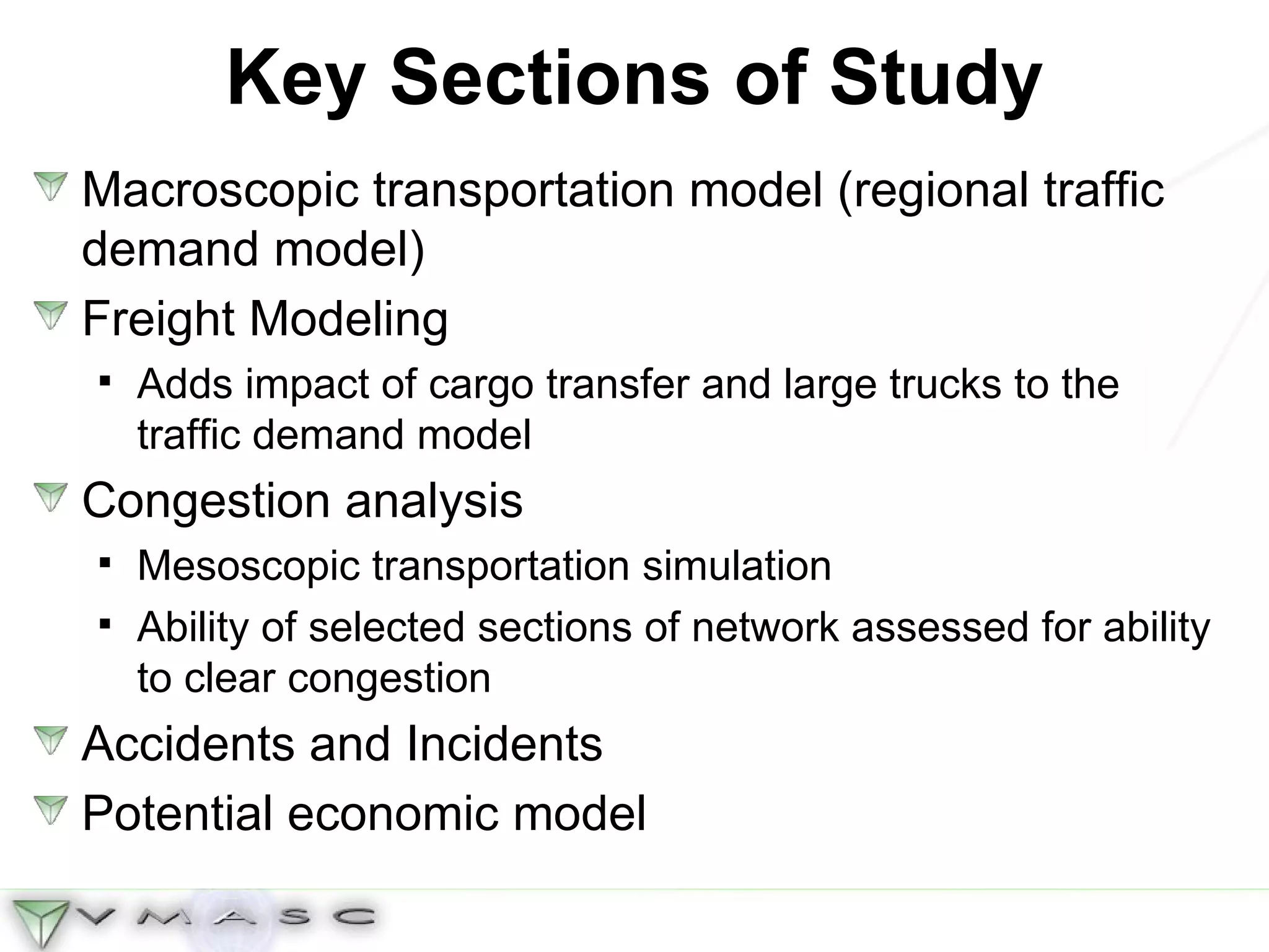 Key Sections of Study Macroscopic transportation model (regional traffic demand model) Freight Modeling Adds impact of cargo transfer and large trucks to the traffic demand model Congestion analysis Mesoscopic transportation simulation Ability of selected sections of network assessed for ability to clear congestion  Accidents and Incidents Potential economic model 
