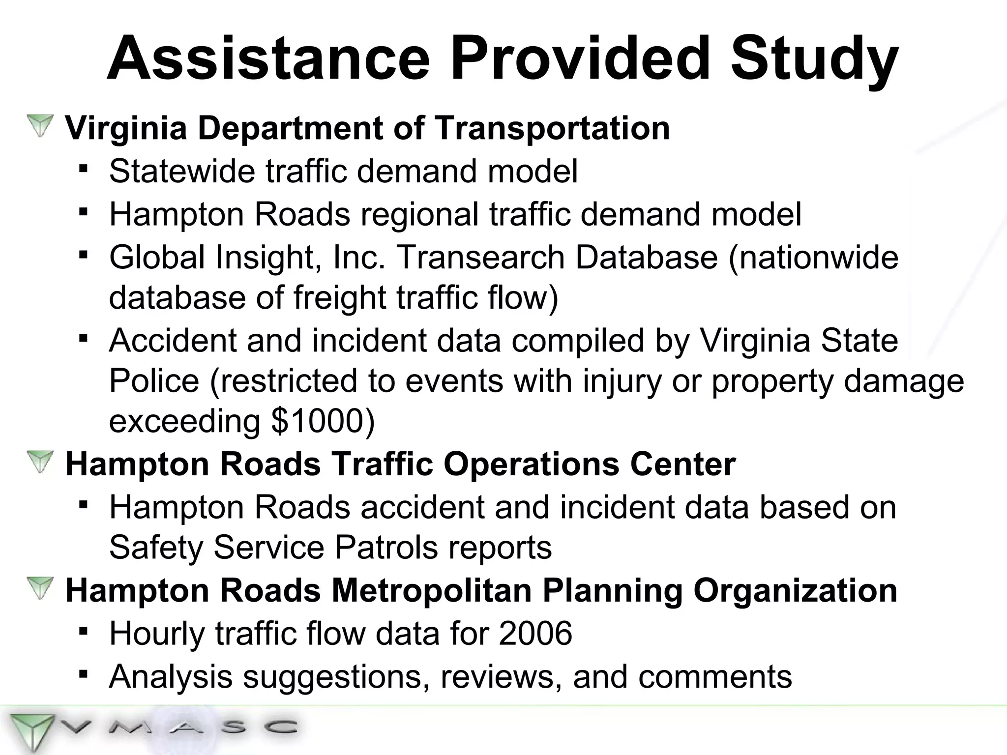 Assistance Provided Study Virginia Department of Transportation Statewide traffic demand model Hampton Roads regional traffic demand model Global Insight, Inc. Transearch Database (nationwide database of freight traffic flow) Accident and incident data compiled by Virginia State Police (restricted to events with injury or property damage exceeding $1000) Hampton Roads Traffic Operations Center Hampton Roads accident and incident data based on Safety Service Patrols reports Hampton Roads Metropolitan Planning Organization Hourly traffic flow data for 2006 Analysis suggestions, reviews, and comments 