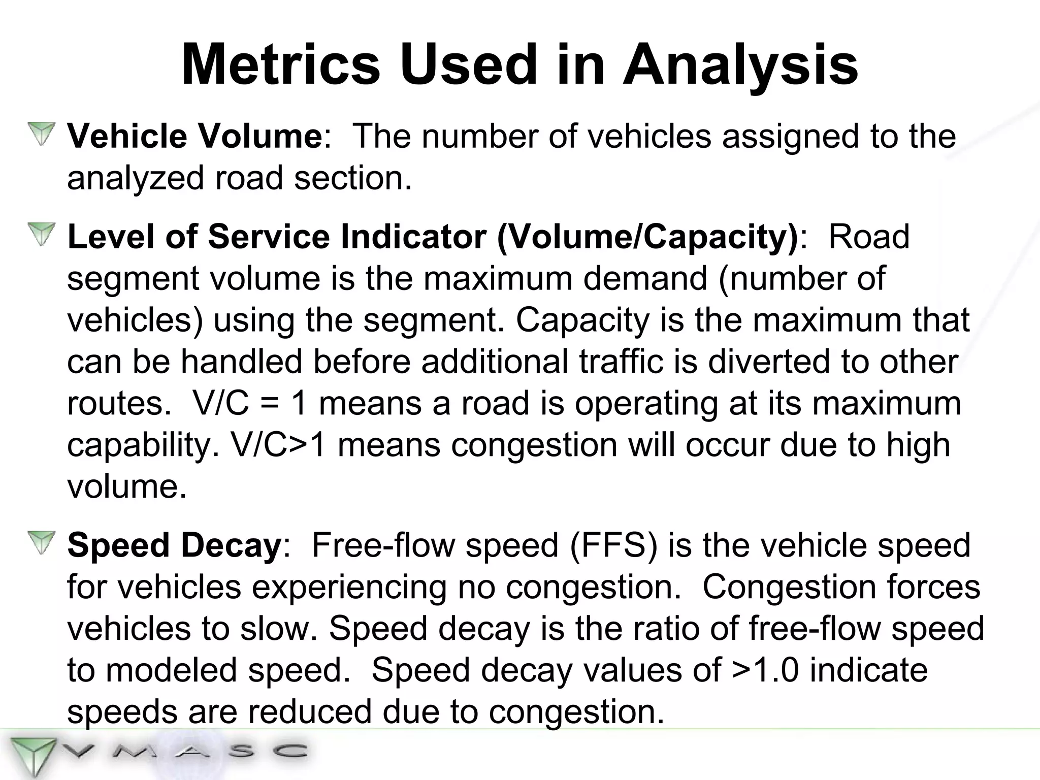 Metrics Used in Analysis Vehicle Volume :  The number of vehicles assigned to the analyzed road section.  Level of Service Indicator (Volume/Capacity) :  Road segment volume is the maximum demand (number of vehicles) using the segment. Capacity is the maximum that can be handled before additional traffic is diverted to other routes.  V/C = 1 means a road is operating at its maximum capability. V/C>1 means congestion will occur due to high volume. Speed Decay :  Free-flow speed (FFS) is the vehicle speed for vehicles experiencing no congestion.  Congestion forces vehicles to slow. Speed decay is the ratio of free-flow speed to modeled speed.  Speed decay values of >1.0 indicate speeds are reduced due to congestion. 