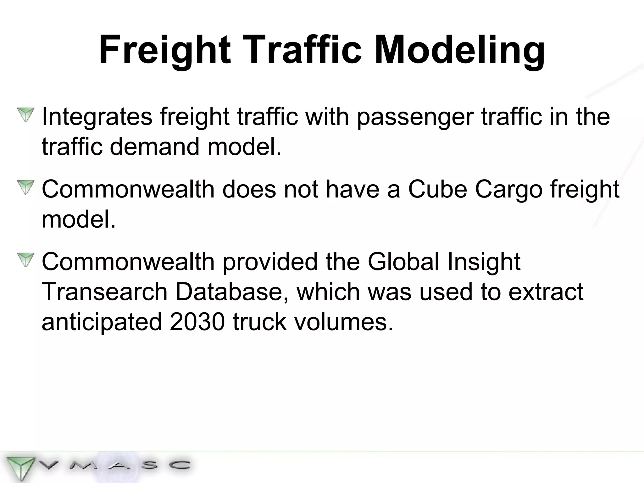 Freight Traffic Modeling Integrates freight traffic with passenger traffic in the traffic demand model. Commonwealth does not have a Cube Cargo freight model.  Commonwealth provided the Global Insight Transearch Database, which was used to extract anticipated 2030 truck volumes. 