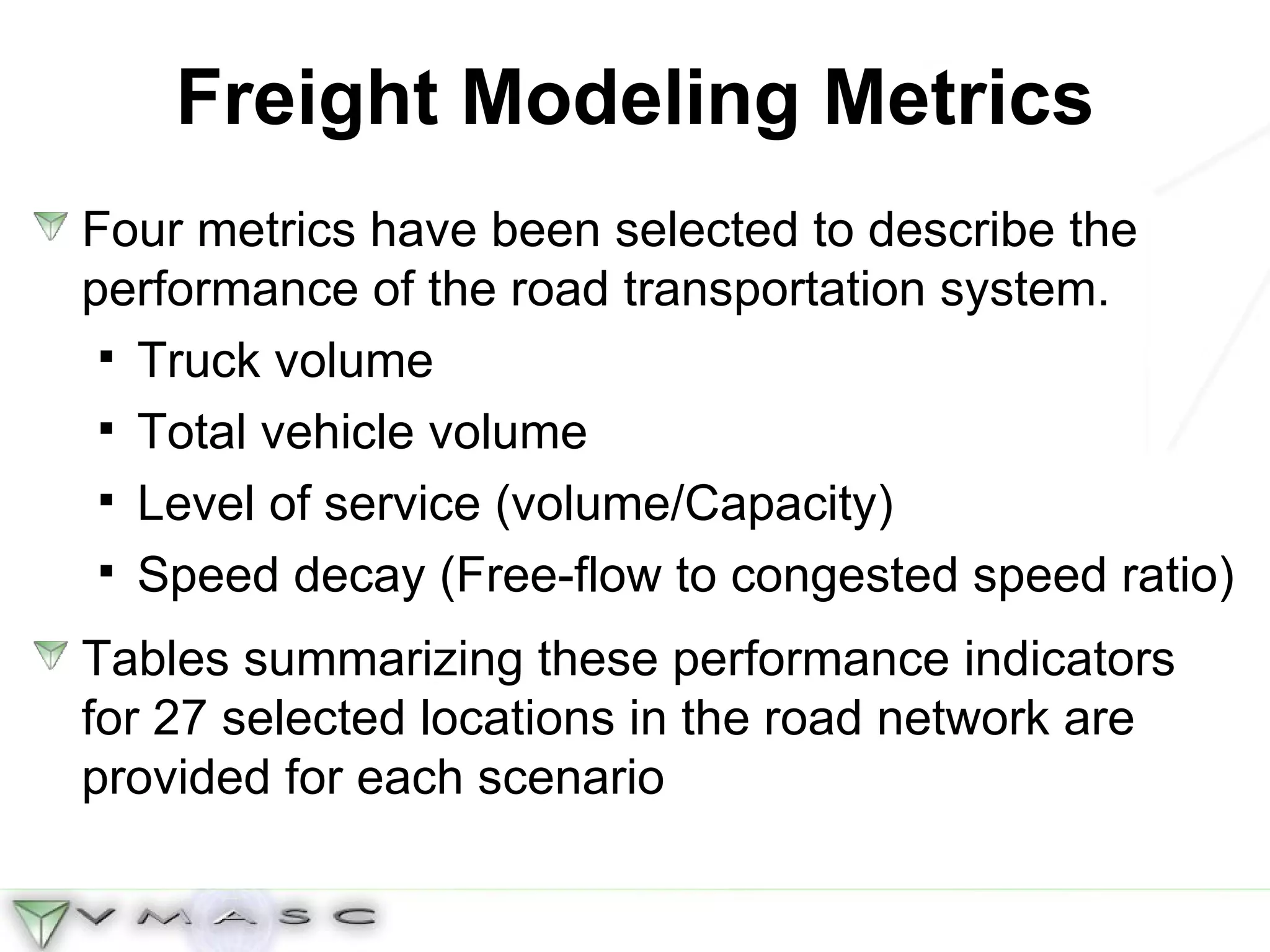 Freight Modeling Metrics Four metrics have been selected to describe the performance of the road transportation system.  Truck volume Total vehicle volume Level of service (volume/Capacity) Speed decay (Free-flow to congested speed ratio) Tables summarizing these performance indicators for 27 selected locations in the road network are provided for each scenario 