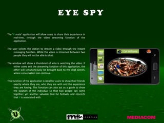 EYE SPY

The ‘V mate’ application will allow users to share their experience in
     real-time, through the video streaming function of the
     application.

The user selects the option to stream a video through the instant
     messaging function. While the video is streamed between two            Cat Williams
     people they will not be able to chat.

The window will show a thumbnail of who is watching the video. If
     either users exit the streaming function of this application, the
     other will simultaneously be brought back to the chat screen,
     where conversation can continue.

This function of the application is ideal for users to show their friends
      exactly where they are, who they are with and the experience
      they are having. This function can also act as a guide to show
      the location of the individual so that two people can come
      together, yet another valuable tool for festivals and concerts
      that V is associated with.
 