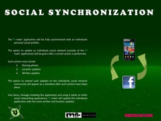 S O C I A L SY NC H RO N I Z AT I O N


The ‘V mate’ application will be fully synchronised with an individuals
     personal social profiles.

The option to update an individuals social network (outside of the ‘V
     mate’ application) will be given after a certain action is performed.

Such actions may include:
        Sharing photos
        Location updates
        Written updates

The option to extend such updates to the individuals social network
     community will appear as a checkbox after such actions have taken
     place.

Visa Versa, through installing the application and using it while on other
      social networking applications, ‘V mate’ will update the individuals
      application with the same written and location updates.
 