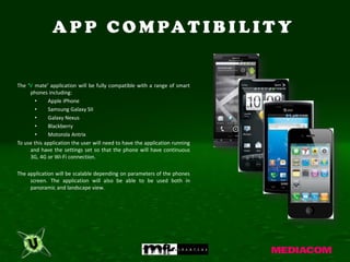 A P P C O M PA T I B I L I T Y


The ‘V mate’ application will be fully compatible with a range of smart
     phones including:
        •    Apple iPhone
        •    Samsung Galaxy SII
        •    Galaxy Nexus
        •    Blackberry
        •    Motorola Antrix
To use this application the user will need to have the application running
     and have the settings set so that the phone will have continuous
     3G, 4G or Wi-Fi connection.

The application will be scalable depending on parameters of the phones
     screen. The application will also be able to be used both in
     panoramic and landscape view.
 