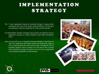 I M P L E M E N TAT I O N
                            S T R AT E GY

The ‘V mate’ application should be launched through V energy drinks
     association with one of the major national festivals. This will give
     the application maximum potential for virility around Australia

As stated before, festivals and large scale concerts are ideal for such an
      application concept, as mobile reception is put under tremendous
      strain.

Such a launch will act as a catalyst for festival attendees in the future to
     share this application with fellow friends and extend the usage of
     such an app beyond the initial launch event. Through the use of
     Facebook updates and the creation of a new tab on the V energy
     drink Facebook Fan page, the extent of use of such an application
     can be explained beyond its initial purpose.
 