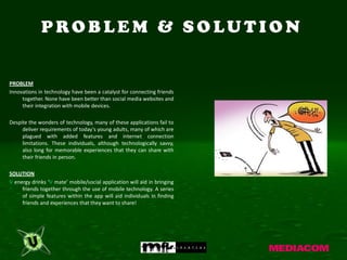 PROBLEM & SOLUTION


PROBLEM
Innovations in technology have been a catalyst for connecting friends
     together. None have been better than social media websites and
     their integration with mobile devices.

Despite the wonders of technology, many of these applications fail to
     deliver requirements of today's young adults, many of which are
     plagued with added features and internet connection
     limitations. These individuals, although technologically savvy,
     also long for memorable experiences that they can share with
     their friends in person.

SOLUTION
V energy drinks ‘V mate’ mobile/social application will aid in bringing
     friends together through the use of mobile technology. A series
     of simple features within the app will aid individuals in finding
     friends and experiences that they want to share!
 