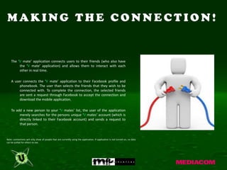 MAKING THE CONNECTION!


    The ‘V mate’ application connects users to their friends (who also have
         the ‘V mate’ application) and allows them to interact with each
         other in real time.

    A user connects the ‘V mate’ application to their Facebook profile and
         phonebook. The user than selects the friends that they wish to be
         connected with. To complete the connection, the selected friends
         are sent a request through Facebook to accept the connection and
         download the mobile application.

    To add a new person to your ‘V mates’ list, the user of the application
         merely searches for the persons unique ‘V mates’ account (which is
         directly linked to their Facebook account) and sends a request to
         that person.



Note: connections will only show of people that are currently using the application. If application is not turned on, no data
can be pulled for others to see.
 