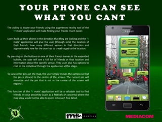 YO U R P H O N E C A N S E E
              W H AT YO U C A N T
The ability to locate your friends using the augmented reality tool of the
     ‘V mate’ application will make finding your friends much easier.

Users hold up their phone in the direction that they are looking and the ‘V                        Cat Williams
                                                                                                   (+3 friends)
     mate’ application will give the user (through pins) the location of                              150m
                                                                                                  Establishment
     their friends, how many different venues in that direction and
     approximately how far the user has to travel to get to the location.                         Tim Johnston
                                                                                                   (+2 friends)
                                                                                                      250m
                                                                                               Jacksons On George
By pressing on the buttons on one of their friends names in the expanded
     bubble, the user will see a full list of friends at that location and                        Naomi Giblett
                                                                                                   (+5 friends)
     information about the specific venue. They user also has options to                             1037m
                                                                                                    Cruise Bar
     chat to the individual through the application at this stage.

                                                                                                                       2 mates
To view other pins on the map, the user simply moves the camera so that                       13 mates
                                                                                               3 places
                                                                                                                    1 place (10m)

      the pin is closest to the centre of the screen. The current pin will
      minimize and the pin that is not in the centre of the screen will          5 mates
                                                                               1 place (3m)
      expand .

This function of the ‘V mate’ application will be a valuable tool to find
      friends in close proximity (such as a festivals or concerts) where the
      map view would not be able to zoom in to such fine detail.
 