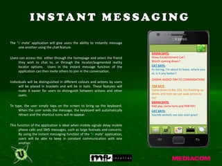 I N S TA N T M E S S AG I N G

The ‘V mate’ application will give users the ability to instantly message
     one another using the chat feature.
                                                                              SASHA SAYS:
Users can access this either through the homepage and select the friend       Hows Establishment Cat?
     they wish to chat to, or through the locator/augmented reality           Worth coming down?
     locator options. Users in the instant message function of the            CAT SAYS:
                                                                              Its boring, I'm about to leave, where you
     application can then invite others to join in the conversation.
                                                                              at, is it any better?
                                                                              (SASHA ADDED TIM TO CONVERSATION)
Individuals will be distinguished in different colours and actions by users
      will be placed in brackets and will be in italic. These features will   TIM SAYS
      make it easier for users to distinguish between actions and other       Come down to Bar 333, I'm finishing up
      users.                                                                  drinks and then we can walk across to
                                                                              ivy!
                                                                              SASHA SAYS:
To type, the user simply taps on the screen to bring up the keyboard.         Hell yea, come here and PARTAY!
     When the user sends the message, the keyboard will automatically         CAT SAYS:
     retract and the shortcut icons will re-appear.                           Sounds wicked, see you soon guys!


This function of the application is ideal when mobile signals delay mobile
      phone calls and SMS messages, such as large festivals and concerts.
      By using the instant messaging function of the ‘V mate’ application,
      users will be able to keep in constant communication with one
      another.
 
