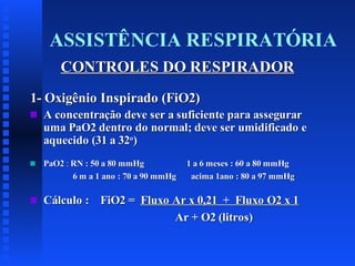 ASSISTÊNCIA RESPIRATÓRIA
CONTROLES DO RESPIRADOR
1- Oxigênio Inspirado (FiO2)
s

A concentração deve ser a suficiente para assegurar
uma PaO2 dentro do normal; deve ser umidificado e
aquecido (31 a 32o)

s

PaO2 : RN : 50 a 80 mmHg
6 m a 1 ano : 70 a 90 mmHg

s

Cálculo : FiO2 = Fluxo Ar x 0,21 + Fluxo O2 x 1
Ar + O2 (litros)

1 a 6 meses : 60 a 80 mmHg
acima 1ano : 80 a 97 mmHg

 