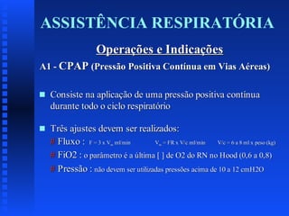 ASSISTÊNCIA RESPIRATÓRIA
Operações e Indicações
A1 - CPAP (Pressão Positiva Contínua em Vias Aéreas)
s

Consiste na aplicação de uma pressão positiva contínua
durante todo o ciclo respiratório

s

Três ajustes devem ser realizados:
# Fluxo : F = 3 x V ml/min
V = FR x V/c ml/min
V/c = 6 a 8 ml x peso (kg)
# FiO2 : o parâmetro é a última [ ] de O2 do RN no Hood (0,6 a 0,8)
# Pressão : não devem ser utilizadas pressões acima de 10 a 12 cmH2O
m

m

 