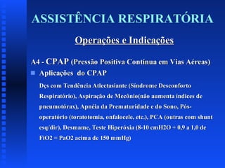 ASSISTÊNCIA RESPIRATÓRIA
Operações e Indicações
A4 - CPAP (Pressão Positiva Contínua em Vias Aéreas)
s Aplicações do CPAP
Dçs com Tendência Atlectasiante (Síndrome Desconforto
Respiratório), Aspiração de Mecônio(não aumenta índices de
pneumotórax), Apnéia da Prematuridade e do Sono, Pósoperatório (toratotomia, onfalocele, etc.), PCA (outras com shunt
esq/dir), Desmame, Teste Hiperóxia (8-10 cmH2O + 0,9 a 1,0 de
FiO2 = PaO2 acima de 150 mmHg)

 