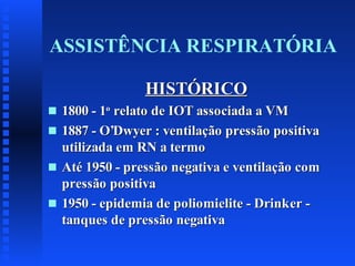 ASSISTÊNCIA RESPIRATÓRIA
HISTÓRICO
s
s

s

s

1800 - 1o relato de IOT associada a VM
1887 - O’Dwyer : ventilação pressão positiva
utilizada em RN a termo
Até 1950 - pressão negativa e ventilação com
pressão positiva
1950 - epidemia de poliomielite - Drinker tanques de pressão negativa

 