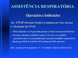 ASSISTÊNCIA RESPIRATÓRIA
Operações e Indicações
A8 - CPAP (Pressão Positiva Contínua em Vias Aéreas)
s Desmame do CPAP
= FiO2 reduzido 3 a 5%periodicamente se PaO2 normal até FiO2 0,4
= Pressão reduzida 2 cmH2O a cada 2 a 4 h até 2 a 3 cmH2O
(pressão 0 não é recomendada pois aumenta trabalho respiratório)
= Hood com FiO2 de 0,45-0,5 (10%acima da FiO2 anterior)
obs.: Apnéia da Prematuridade : P = 3-4 cmH2O e diminuir FiO2 até 0,21

 