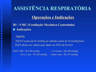 ASSISTÊNCIA RESPIRATÓRIA
Operações e Indicações
B1 - VMC (Ventilação Mecânica Controlada)
s Indicações
= Apnéia
= PaCO2 acima de 65 mmHg ou subindo acima de 10 mmHg/hora
= PaO2 abaixo de valores para idade em FiO2 de 0,6-0,8
PaO2 : RN : 50 a 80 mmHg
6 m a 1 ano : 70 a 90 mmHg

1 a 6 meses : 60 a 80 mmHg
acima 1ano : 80 a 97 mmHg

 