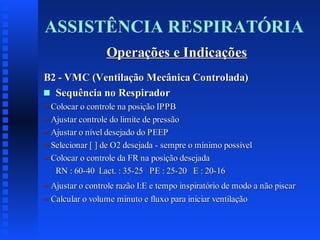 ASSISTÊNCIA RESPIRATÓRIA
Operações e Indicações
B2 - VMC (Ventilação Mecânica Controlada)
s Sequência no Respirador
= Colocar o controle na posição IPPB
= Ajustar controle do limite de pressão
= Ajustar o nível desejado do PEEP
= Selecionar [ ] de O2 desejada - sempre o mínimo possível
= Colocar o controle da FR na posição desejada
RN : 60-40 Lact. : 35-25 PE : 25-20 E : 20-16
= Ajustar o controle razão I:E e tempo inspiratório de modo a não piscar
= Calcular o volume minuto e fluxo para iniciar ventilação

 