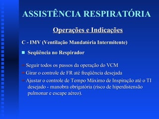 ASSISTÊNCIA RESPIRATÓRIA
Operações e Indicações
C - IMV (Ventilação Mandatória Intermitente)
s

Seqüência no Respirador

= Seguir todos os passos da operação do VCM
= Girar o controle de FR até freqüência desejada
= Ajustar o controle de Tempo Máximo de Inspiração até o TI
desejado - manobra obrigatória (risco de hiperdistensão
pulmonar e escape aéreo).

 