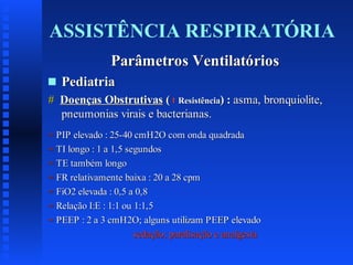 ASSISTÊNCIA RESPIRATÓRIA
Parâmetros Ventilatórios
s

Pediatria

# Doenças Obstrutivas ( Resistência) : asma, bronquiolite,
pneumonias virais e bacterianas.
= PIP elevado : 25-40 cmH2O com onda quadrada
= TI longo : 1 a 1,5 segundos
= TE também longo
= FR relativamente baixa : 20 a 28 cpm
= FiO2 elevada : 0,5 a 0,8
= Relação I:E : 1:1 ou 1:1,5
= PEEP : 2 a 3 cmH2O; alguns utilizam PEEP elevado
sedação; paralisação e analgesia

 
