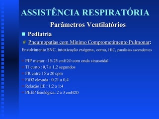 ASSISTÊNCIA RESPIRATÓRIA
Parâmetros Ventilatórios
s

Pediatria

# Pneumopatias com Mínimo Comprometimento Pulmonar:
Envolvimento SNC, intoxicação exógena, coma, HIC, paralisias ascendentes
= PIP menor : 15-25 cmH2O com onda sinusoidal
= TI curto : 0,7 a 1,2 segundos
= FR entre 15 a 20 cpm
= FiO2 elevada : 0,21 a 0,4
= Relação I:E : 1:2 a 1:4
= PEEP fisiológica: 2 a 3 cmH2O

 