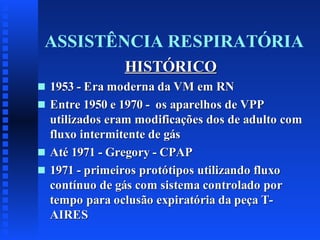 ASSISTÊNCIA RESPIRATÓRIA
HISTÓRICO
s
s

s
s

1953 - Era moderna da VM em RN
Entre 1950 e 1970 - os aparelhos de VPP
utilizados eram modificações dos de adulto com
fluxo intermitente de gás
Até 1971 - Gregory - CPAP
1971 - primeiros protótipos utilizando fluxo
contínuo de gás com sistema controlado por
tempo para oclusão expiratória da peça TAIRES

 