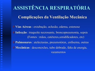 ASSISTÊNCIA RESPIRATÓRIA
Complicações da Ventilação Mecânica
# Vias Aéreas : extubação, oclusão, edema, estenose
# Infecção : traqueíte necrosante, broncopneumonia, sepsis
(Fontes : mãos, catéteres,umidificadores, etc)
# Pulmonares : atelectasias, pneumotórax, enfisema, outras
# Mecânicas : desconexões, tubo dobrado, falta de energia,
vazamentos

 
