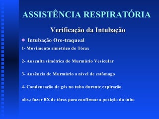 ASSISTÊNCIA RESPIRATÓRIA
Verificação da Intubação
q

Intubação Oro-traqueal

1- Movimento simétrico do Tórax
2- Ausculta simétrica do Murmúrio Vesicular
3- Ausência de Murmúrio a nível de estômago
4- Condensação de gás no tubo durante expiração
obs.: fazer RX de tórax para confirmar a posição do tubo

 