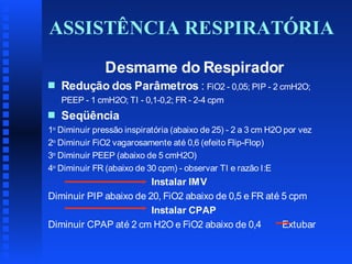 ASSISTÊNCIA RESPIRATÓRIA
Desmame do Respirador
s

Redução dos Parâmetros : FiO2 - 0,05; PIP - 2 cmH2O;
PEEP - 1 cmH2O; TI - 0,1-0,2; FR - 2-4 cpm

s

Seqüência

1o Diminuir pressão inspiratória (abaixo de 25) - 2 a 3 cm H2O por vez
2o Diminuir FiO2 vagarosamente até 0,6 (efeito Flip-Flop)
3o Diminuir PEEP (abaixo de 5 cmH2O)
4o Diminuir FR (abaixo de 30 cpm) - observar TI e razão I:E

Instalar IMV
Diminuir PIP abaixo de 20, FiO2 abaixo de 0,5 e FR até 5 cpm
Instalar CPAP
Diminuir CPAP até 2 cm H2O e FiO2 abaixo de 0,4
Extubar

 