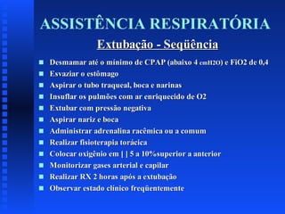 ASSISTÊNCIA RESPIRATÓRIA
Extubação - Seqüência
s
s
s
s
s
s
s
s
s
s
s
s

Desmamar até o mínimo de CPAP (abaixo 4 cmH2O) e FiO2 de 0,4
Esvaziar o estômago
Aspirar o tubo traqueal, boca e narinas
Insuflar os pulmões com ar enriquecido de O2
Extubar com pressão negativa
Aspirar nariz e boca
Administrar adrenalina racêmica ou a comum
Realizar fisioterapia torácica
Colocar oxigênio em [ ] 5 a 10%superior a anterior
Monitorizar gases arterial e capilar
Realizar RX 2 horas após a extubação
Observar estado clínico freqüentemente

 