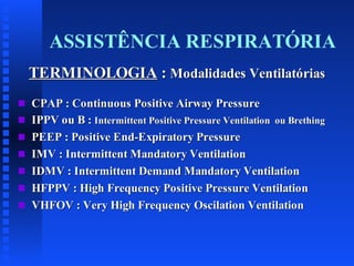 ASSISTÊNCIA RESPIRATÓRIA
TERMINOLOGIA : Modalidades Ventilatórias
s
s
s
s
s
s
s

CPAP : Continuous Positive Airway Pressure
IPPV ou B : Intermittent Positive Pressure Ventilation ou Brething
PEEP : Positive End-Expiratory Pressure
IMV : Intermittent Mandatory Ventilation
IDMV : Intermittent Demand Mandatory Ventilation
HFPPV : High Frequency Positive Pressure Ventilation
VHFOV : Very High Frequency Oscilation Ventilation

 
