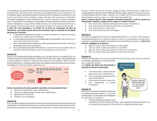 7
La Directora de una Institución Educativa Inicial observa las actividades de aprendizaje en el
aula de 4 años. Ahí aprecia que la docente, para trabajar cada nuevo número con sus
estudiantes, sigue una misma secuencia en la que, primero, lesenseña a los estudiantes una
canción acerca del número a trabajar. Luego, hace que cada uno de sus estudiantes,
utilizandolos dedos de su mano, represente cada número mientras lo nombra repetidas
veces. A continuación, les entrega a los estudiantes la hoja de aplicacióncorrespondiente al
número trabajado en la que primero deben delinear el número mediante bolillado y,
finalmente, escribirlo varias veces siguiendo el modelo y la secuencia de trazado.
A partir del caso presentado y en función de las Rutas de Aprendizaje del Área de
Matemática, ¿qué puede concluir usted como Director(a) sobre la secuencia de actividades
ejecutada por la docente?
a. Es adecuada porque para desarrollar la noción de número es necesario conocer
primero los nombres de los números.
b. Es adecuada porque plantea una actividadlúdica, lo que facilita el desarrollo de la
noción de número en los niños.
c. No es adecuada porque la noción de número se desarrolla clasificando, seriando y
comparando conjuntos de objetos.
d. No es adecuada porque debióreforzar más la enseñanza de los nombres de los
números antes de proceder a que los estudiantes los escribieran.
Situación 39
Elena es una niña de primer grado de primaria quien puede expresar un problema en un
modelode solución dode se exprese el cardinal en forma concreta, luegoenforma gráfica con
la recta numérica o simbólica a través de una operación. Por ejemplo: “Matias tiene 8
pelotas.Naira tiene 2. ¿Cuántas pelotas tienen que regalar a Nayra para tener tantas pelotas
como Matias?”. Para resolver el problema, ella …
Dada la situación descrita ¿Qué capacidad matemática esta desarrollando Elena?
A. Comunica y representa ideas matemáticas.
B. Razona y argumenta generando ideas matemáticas.
C. Matematiza situaciones
D. Elabora y usa estrategias
Situación 40
En los primeros grados de la educaciónprimaria el procesode construccióndel conocimiento
matemático se vinculaestrechamente conel procesode desarrollodel pensamientodel niño.
Este procesocomienza con unreconocimientoa través de su cuerpo interactuando con el
entorno a través de acciones motrices, juegos de roles y dramatización, luego con la
manipulaciónde materialconcreto:Material base diez, ábaco, regletasde colores, balanza,
semillas, piedritas, palitos, tapas, chapitas, etc. A través de ello el pensamiento se va
consolidando cuando se pasa a un nivel mayor de abstracción.
Dada la situación descrita ¿Qué capacidad matemática desarrolla el niño (a) cuando esta
interactuando mediante el juego de roles y luego con material concreto?
A. Esta razonando y argumentando generando ideas matemáticas.
B. Esta comunicando y representando ideas matemáticas.
C. Esta matematizando situaciones
D. Esta elaborando y usando estrategias.
Situación 41
En el aula “Los ingeniosos” de 5 años la maestra Hilda, brinda a sus niños y niñas diversos
elementos extraídos de una caja de sorpresas, ellos a su vez observan con atención y
empiezana manipular los objetos, los clasifican, hacenseriaciones ysecuencias . ¿Cuál será la
intención pedagógica de la docente?
A. Que los niños y niñas desarrollen su afectividad.
B. Que los niños y niñas desarrollen sus talentos.
C. Que los niños y niñas desarrollen la noción de conteo libre.
D. Que los niños y niñas desarrollen la noción de seriación.
Situación 42
Hilda es una niña quien cursa el primer grado de primaria y para resolver una situación
matemática planteada por sumaestra, piensa
de la siguiente manera:
Es evidente que HILDA esta desarrollando la
capacidad matemática denominada:
a. Esta razonando y argumentando
generando ideas matemáticas.
b. Esta comunicandoyrepresentando
ideas matemáticas.
c. Esta matematizando situaciones.
d. Esta elaborando y usando
estrategias.
Situación 43
Durante el monitoreola Directora observa que
la profesora Inésquien atiende a un aula de
primer gradoy ha precisado como indicadores
de evaluación lo siguiente:
a. “Elabora representacionesde hasta
20 objetos enforma concreta ypictórica” para ungrupode niños (as) quienes aún
se encuentra en proceso de desarrollo de la capacidad representa.
 