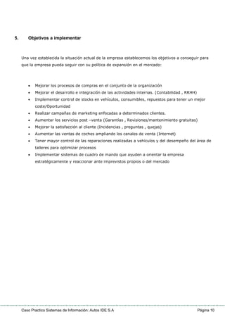 Caso Practico Sistemas de Información: Autos IDE S.A Página 10
5. Objetivos a implementar
Una vez establecida la situación actual de la empresa establecemos los objetivos a conseguir para
que la empresa pueda seguir con su política de expansión en el mercado:
• Mejorar los procesos de compras en el conjunto de la organización
• Mejorar el desarrollo e integración de las actividades internas. (Contabilidad , RRHH)
• Implementar control de stocks en vehículos, consumibles, repuestos para tener un mejor
coste/Oportunidad
• Realizar campañas de marketing enfocadas a determinados clientes.
• Aumentar los servicios post –venta (Garantías , Revisiones/mantenimiento gratuitas)
• Mejorar la satisfacción al cliente (Incidencias , preguntas , quejas)
• Aumentar las ventas de coches ampliando los canales de venta (Internet)
• Tener mayor control de las reparaciones realizadas a vehículos y del desempeño del área de
talleres para optimizar procesos
• Implementar sistemas de cuadro de mando que ayuden a orientar la empresa
estratégicamente y reaccionar ante imprevistos propios o del mercado
 