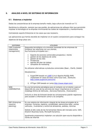 Caso Practico Sistemas de Información: Autos IDE S.A Página 11
6. ANALISIS A NIVEL DE SISTEMAS DE INFORMACION
6.1. Sistemas a implantar
Dadas las características de la empresa tamaño medio, baja cultura de inversión en T.I
Decidimos la utilización, siempre que sea posible ,de aplicaciones de software libre que permitirán
impulsar la tecnología en la empresa minimizando los costes de implantación y mantenimiento.
Contratando soporte Enterprise en los casos que sea necesario.
Las aplicaciones que hemos decidido de implantar en el nuestro concesionario para conseguir los
objetivos de largo plazo son.
SISTEMAS UTILIDAD
CRM (customer
relationship
management)
Respuesta tecnológica a la creciente necesidad de las empresas de
fortalecer las relaciones con sus clientes.
Sus funciones principales son :
• Soporte de acciones comerciales-prospectos / cliente
• gestión de los objetivos de venta
• gestión de las citas
• Incidencias
• agenda del plan de trabajo
• campañas de marketing
Se utilizaran alternativas a productos comerciales (Baan , Clarify ,Siebel)
Estudiaremos :
1. SugarCRM basado en LAMP (Linux-Apache-MySQL-PHP)
implantado en casos de éxito como Coca Cola , Starbucks
http://www.sugarcrm.com/crm/
2. VTTiger CRM basado en Lamp http://www.vtiger.com/
WEB
CORPORATIVA
Es una herramienta estratégica para el contacto con el cliente y para el
desarrollo de unos de los servicios de mayor importancia en el futuro.
(Catálogo Online de Vehículos , Servicios Postventa , financiación)
Incluirá un área de Extranet donde los concesionarios podrán registrarse
para acceder a información común a la compañía.
ERP (Enterprise
resource
planning)
Es una sistema de información integral de las áreas principales de la
empresa: Compras, logística, contabilidad, operaciones taller ,ventas
vehículos , inventarios y control de almacenes, pedidos, nóminas
Debido al alto coste de las herramientas líderes del mercado como: SAP,
Oracle E-Business Suite, Microsoft Dynamics.
Igualmente proponemos implantar una solución open-source disponible a
través de Internet
 