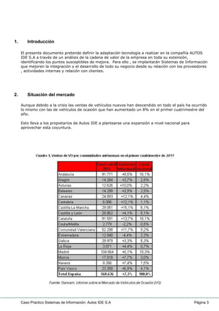 Caso Practico Sistemas de Información: Autos IDE S.A Página 3
1. Introducción
El presente documento pretende definir la adaptación tecnología a realizar en la compañía AUTOS
IDE S.A a través de un análisis de la cadena de valor de la empresa en toda su extensión,
identificando los puntos susceptibles de mejora. Para ello , se implantarán Sistemas de Información
que mejoren la integración y el desarrollo de todo su negocio desde su relación con los proveedores
, actividades internas y relación con clientes.
2. Situación del mercado
Aunque debido a la crisis las ventas de vehículos nuevos han descendido en todo el país ha ocurrido
lo mismo con las de vehículos de ocasión que han aumentado un 8% en el primer cuatrimestre del
año.
Esto lleva a los propietarios de Autos IDE a plantearse una expansión a nivel nacional para
aprovechar esta coyuntura.
 