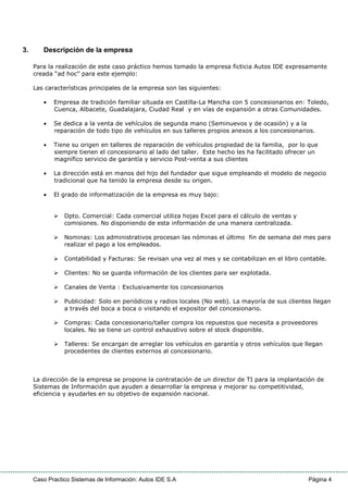 Caso Practico Sistemas de Información: Autos IDE S.A Página 4
3. Descripción de la empresa
Para la realización de este caso práctico hemos tomado la empresa ficticia Autos IDE expresamente
creada “ad hoc” para este ejemplo:
Las características principales de la empresa son las siguientes:
• Empresa de tradición familiar situada en Castilla-La Mancha con 5 concesionarios en: Toledo,
Cuenca, Albacete, Guadalajara, Ciudad Real y en vías de expansión a otras Comunidades.
• Se dedica a la venta de vehículos de segunda mano (Seminuevos y de ocasión) y a la
reparación de todo tipo de vehículos en sus talleres propios anexos a los concesionarios.
• Tiene su origen en talleres de reparación de vehículos propiedad de la familia, por lo que
siempre tienen el concesionario al lado del taller. Este hecho les ha facilitado ofrecer un
magnífico servicio de garantía y servicio Post-venta a sus clientes
• La dirección está en manos del hijo del fundador que sigue empleando el modelo de negocio
tradicional que ha tenido la empresa desde su origen.
• El grado de informatización de la empresa es muy bajo:
Dpto. Comercial: Cada comercial utiliza hojas Excel para el cálculo de ventas y
comisiones. No disponiendo de esta información de una manera centralizada.
Nominas: Los administrativos procesan las nóminas el último fin de semana del mes para
realizar el pago a los empleados.
Contabilidad y Facturas: Se revisan una vez al mes y se contabilizan en el libro contable.
Clientes: No se guarda información de los clientes para ser explotada.
Canales de Venta : Exclusivamente los concesionarios
Publicidad: Solo en periódicos y radios locales (No web). La mayoría de sus clientes llegan
a través del boca a boca o visitando el expositor del concesionario.
Compras: Cada concesionario/taller compra los repuestos que necesita a proveedores
locales. No se tiene un control exhaustivo sobre el stock disponible.
Talleres: Se encargan de arreglar los vehículos en garantía y otros vehículos que llegan
procedentes de clientes externos al concesionario.
La dirección de la empresa se propone la contratación de un director de TI para la implantación de
Sistemas de Información que ayuden a desarrollar la empresa y mejorar su competitividad,
eficiencia y ayudarles en su objetivo de expansión nacional.
 