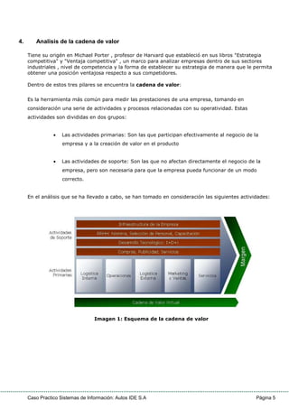 Caso Practico Sistemas de Información: Autos IDE S.A Página 5
4. Analisis de la cadena de valor
Tiene su origén en Michael Porter , profesor de Harvard que estableció en sus libros "Estrategia
competitiva" y "Ventaja competitiva" , un marco para analizar empresas dentro de sus sectores
industriales , nivel de competencia y la forma de establecer su estrategia de manera que le permita
obtener una posición ventajosa respecto a sus competidores.
Dentro de estos tres pilares se encuentra la cadena de valor:
Es la herramienta más común para medir las prestaciones de una empresa, tomando en
consideración una serie de actividades y procesos relacionadas con su operatividad. Estas
actividades son divididas en dos grupos:
• Las actividades primarias: Son las que participan efectivamente al negocio de la
empresa y a la creación de valor en el producto
• Las actividades de soporte: Son las que no afectan directamente el negocio de la
empresa, pero son necesaria para que la empresa pueda funcionar de un modo
correcto.
En el análisis que se ha llevado a cabo, se han tomado en consideración las siguientes actividades:
Imagen 1: Esquema de la cadena de valor
 