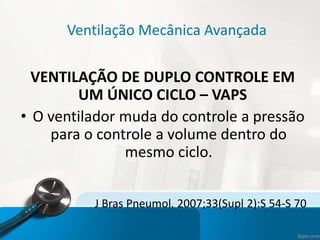 Ventilação Mecânica Avançada
VENTILAÇÃO DE DUPLO CONTROLE EM
UM ÚNICO CICLO – VAPS
• O ventilador muda do controle a pressão
para o controle a volume dentro do
mesmo ciclo.
J Bras Pneumol. 2007;33(Supl 2):S 54-S 70
 