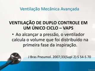 Ventilação Mecânica Avançada
VENTILAÇÃO DE DUPLO CONTROLE EM
UM ÚNICO CICLO – VAPS
• Ao alcançar a pressão, o ventilador
calcula o volume que foi distribuído na
primeira fase da inspiração.
J Bras Pneumol. 2007;33(Supl 2):S 54-S 70
 