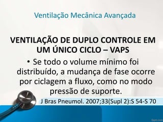 Ventilação Mecânica Avançada
VENTILAÇÃO DE DUPLO CONTROLE EM
UM ÚNICO CICLO – VAPS
• Se todo o volume mínimo foi
distribuído, a mudança de fase ocorre
por ciclagem a fluxo, como no modo
pressão de suporte.
J Bras Pneumol. 2007;33(Supl 2):S 54-S 70
 