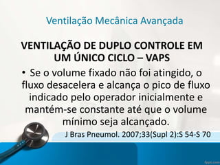 Ventilação Mecânica Avançada
VENTILAÇÃO DE DUPLO CONTROLE EM
UM ÚNICO CICLO – VAPS
• Se o volume fixado não foi atingido, o
fluxo desacelera e alcança o pico de fluxo
indicado pelo operador inicialmente e
mantém-se constante até que o volume
mínimo seja alcançado.
J Bras Pneumol. 2007;33(Supl 2):S 54-S 70
 