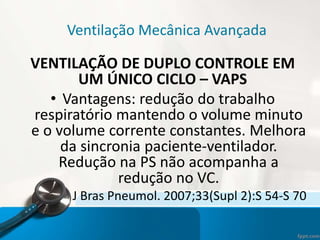 Ventilação Mecânica Avançada
VENTILAÇÃO DE DUPLO CONTROLE EM
UM ÚNICO CICLO – VAPS
• Vantagens: redução do trabalho
respiratório mantendo o volume minuto
e o volume corrente constantes. Melhora
da sincronia paciente-ventilador.
Redução na PS não acompanha a
redução no VC.
J Bras Pneumol. 2007;33(Supl 2):S 54-S 70
 
