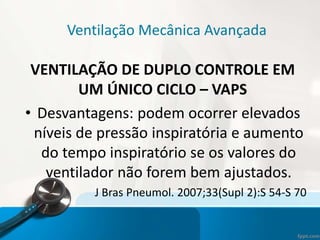 Ventilação Mecânica Avançada
VENTILAÇÃO DE DUPLO CONTROLE EM
UM ÚNICO CICLO – VAPS
• Desvantagens: podem ocorrer elevados
níveis de pressão inspiratória e aumento
do tempo inspiratório se os valores do
ventilador não forem bem ajustados.
J Bras Pneumol. 2007;33(Supl 2):S 54-S 70
 