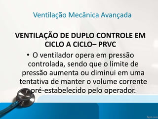 Ventilação Mecânica Avançada
VENTILAÇÃO DE DUPLO CONTROLE EM
CICLO A CICLO– PRVC
• O ventilador opera em pressão
controlada, sendo que o limite de
pressão aumenta ou diminui em uma
tentativa de manter o volume corrente
pré-estabelecido pelo operador.
 