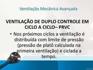 Ventilação Mecânica Avançada
VENTILAÇÃO DE DUPLO CONTROLE EM
CICLO A CICLO– PRVC
• Nos próximos ciclos a ventilação é
distribuída com limite de pressão
(pressão de platô calculada na
primeira ventilação) e ciclada a
tempo.
 