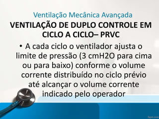 Ventilação Mecânica Avançada
VENTILAÇÃO DE DUPLO CONTROLE EM
CICLO A CICLO– PRVC
• A cada ciclo o ventilador ajusta o
limite de pressão (3 cmH2O para cima
ou para baixo) conforme o volume
corrente distribuído no ciclo prévio
até alcançar o volume corrente
indicado pelo operador
 